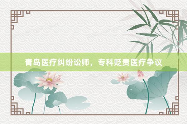 青岛医疗纠纷讼师，专科贬责医疗争议
