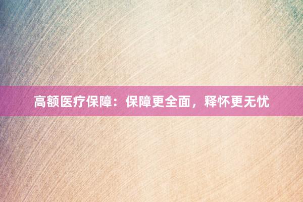 高额医疗保障：保障更全面，释怀更无忧